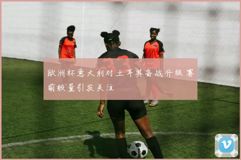欧洲杯意大利对土耳其备战升级 赛前较量引发关注