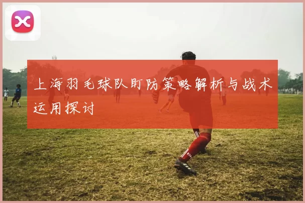上海羽毛球队盯防策略解析与战术运用探讨