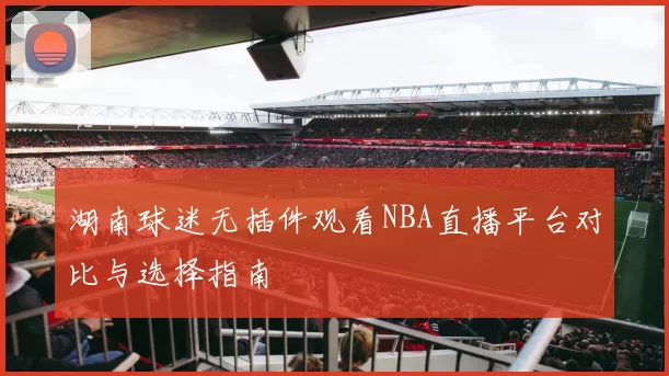 湖南球迷无插件观看NBA直播平台对比与选择指南