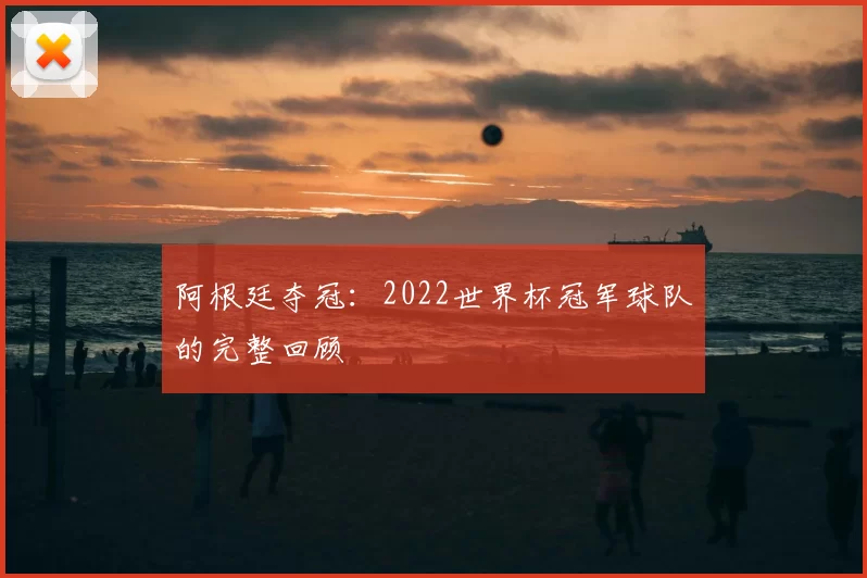 阿根廷夺冠:2022世界杯冠军球队的完整回顾