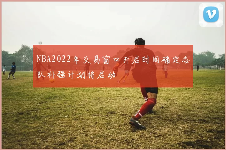 NBA2022年交易窗口开启时间确定各队补强计划将启动