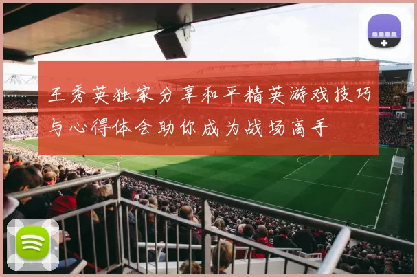 王秀英独家分享和平精英游戏技巧与心得体会助你成为战场高手