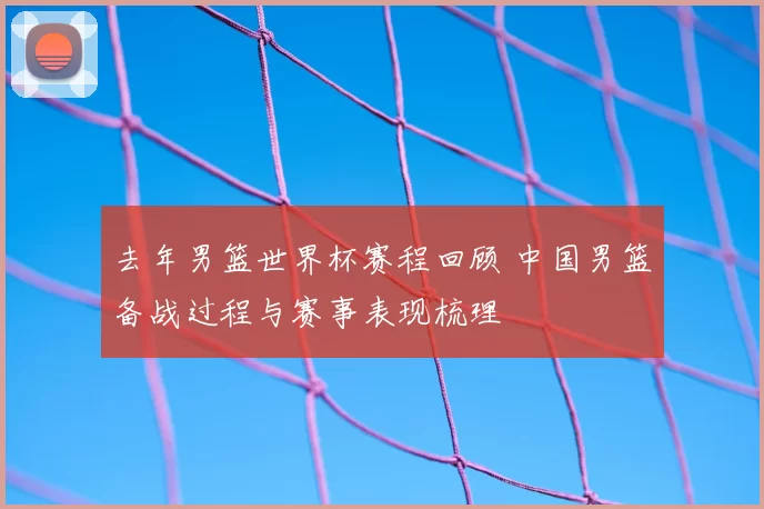 去年男篮世界杯赛程回顾 中国男篮备战过程与赛事表现梳理
