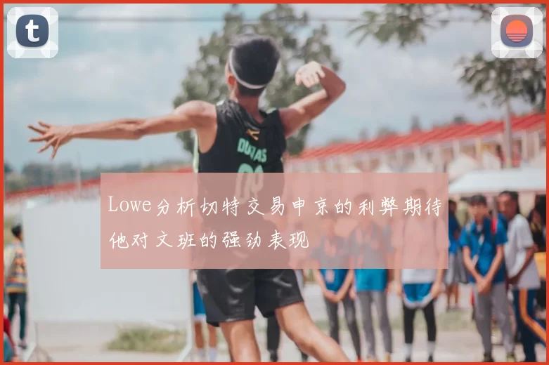 Lowe分析切特交易申京的利弊期待他对文班的强劲表现