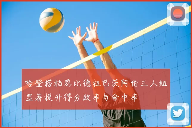 哈登搭档恩比德祖巴茨阿伦三人组显著提升得分效率与命中率