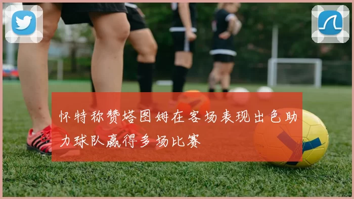 怀特称赞塔图姆在客场表现出色助力球队赢得多场比赛