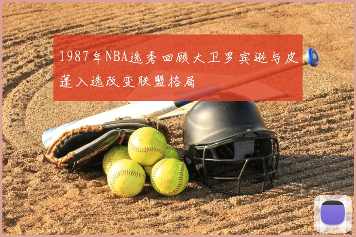 1987年NBA选秀回顾大卫罗宾逊与皮蓬入选改变联盟格局