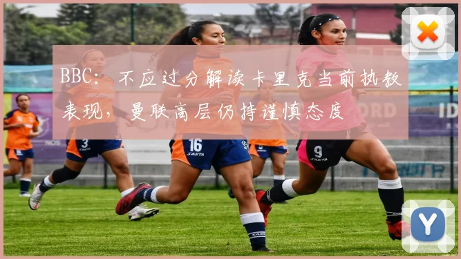 BBC:不应过分解读卡里克当前执教表现,曼联高层仍持谨慎态度