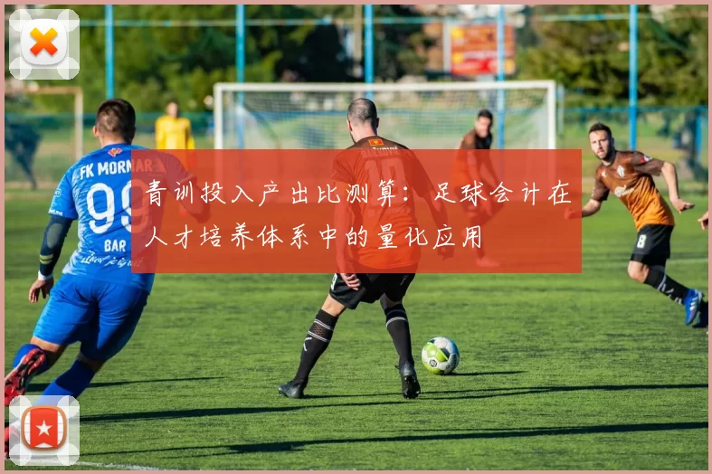 青训投入产出比测算：足球会计在人才培养体系中的量化应用