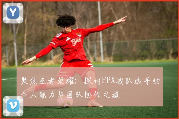 聚焦王者荣耀:探讨FPX战队选手的个人能力与团队协作之道