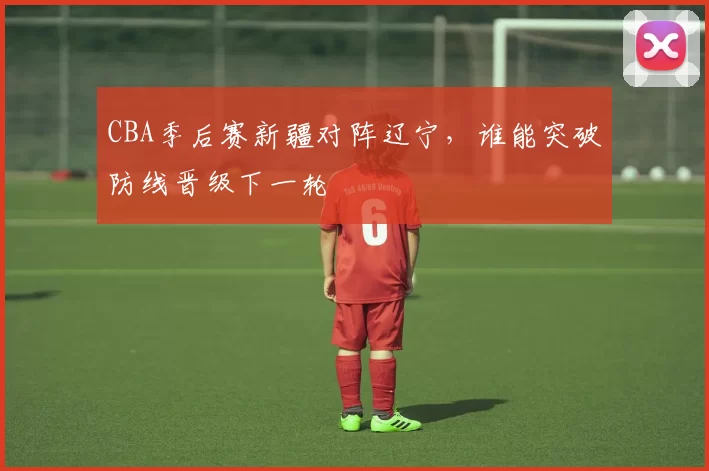 CBA季后赛新疆对阵辽宁，谁能突破防线晋级下一轮