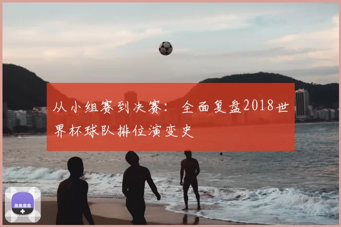 从小组赛到决赛:全面复盘2018世界杯球队排位演变史