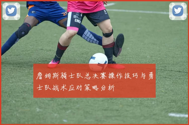 詹姆斯骑士队总决赛操作技巧与勇士队战术应对策略分析