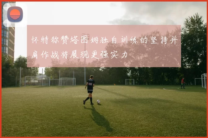 怀特称赞塔图姆独自训练的坚持并肩作战将展现更强实力
