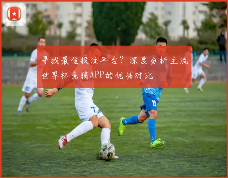 寻找最佳投注平台?深度分析主流世界杯竞猜APP的优劣对比
