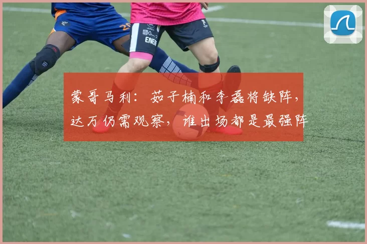 蒙哥马利:茹子楠和李磊将缺阵,达万仍需观察,谁出场都是最强阵