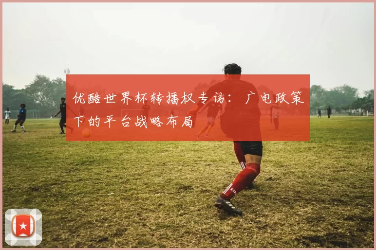 优酷世界杯转播权专访:广电政策下的平台战略布局