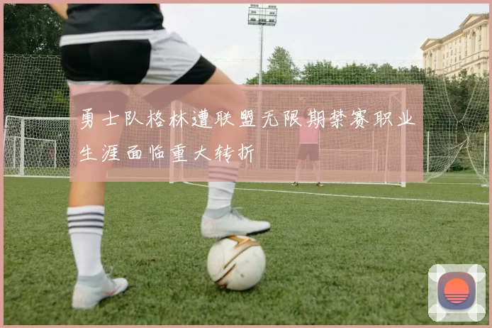 勇士队格林遭联盟无限期禁赛职业生涯面临重大转折