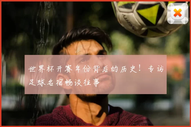 世界杯开赛年份背后的历史！专访足球名宿畅谈往事