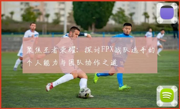 聚焦王者荣耀:探讨FPX战队选手的个人能力与团队协作之道