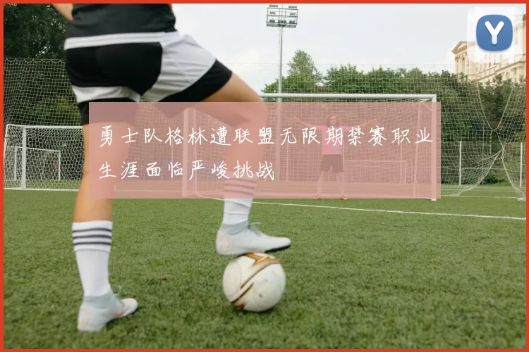 勇士队格林遭联盟无限期禁赛职业生涯面临严峻挑战