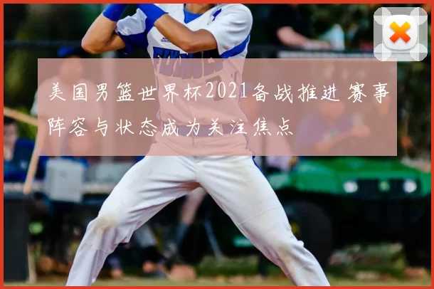 美国男篮世界杯2021备战推进 赛事阵容与状态成为关注焦点