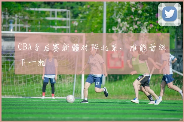 CBA季后赛新疆对阵北京，谁能晋级下一轮
