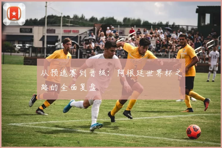 从预选赛到晋级:阿根廷世界杯之路的全面复盘