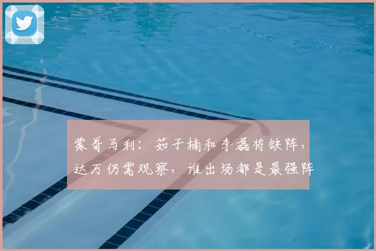 蒙哥马利：茹子楠和李磊将缺阵，达万仍需观察，谁出场都是最强阵