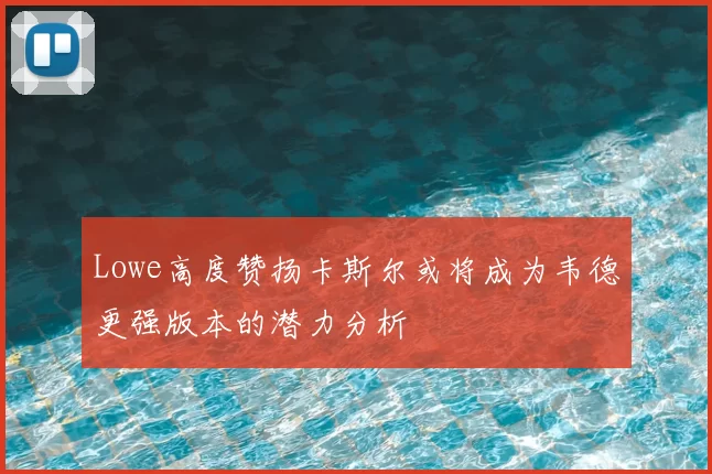 Lowe高度赞扬卡斯尔或将成为韦德更强版本的潜力分析
