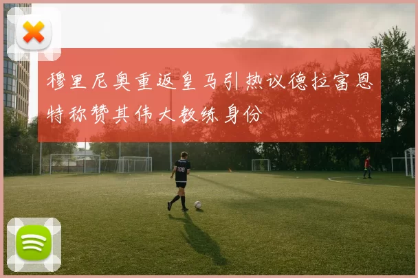 穆里尼奥重返皇马引热议德拉富恩特称赞其伟大教练身份