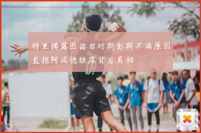 特里揭露图赫尔对斯彭斯不满原因直指阿诺德缺席背后真相