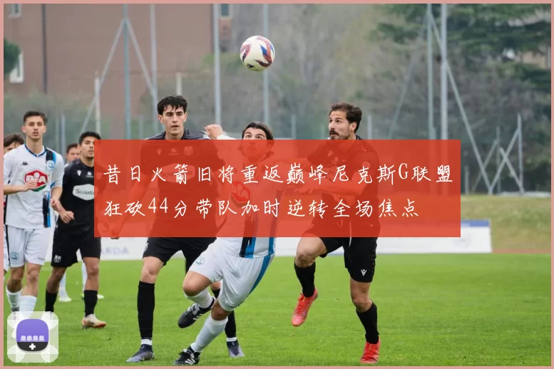 昔日火箭旧将重返巅峰尼克斯G联盟狂砍44分带队加时逆转全场焦点
