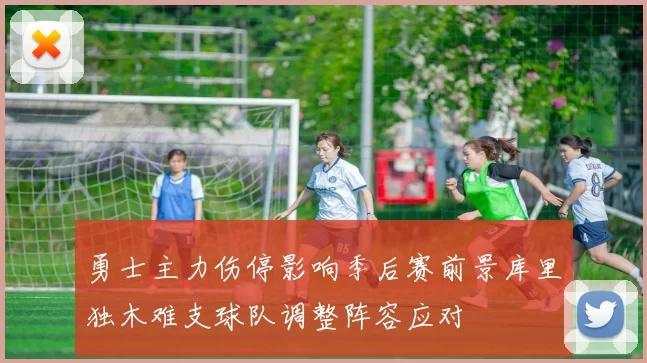 勇士主力伤停影响季后赛前景库里独木难支球队调整阵容应对