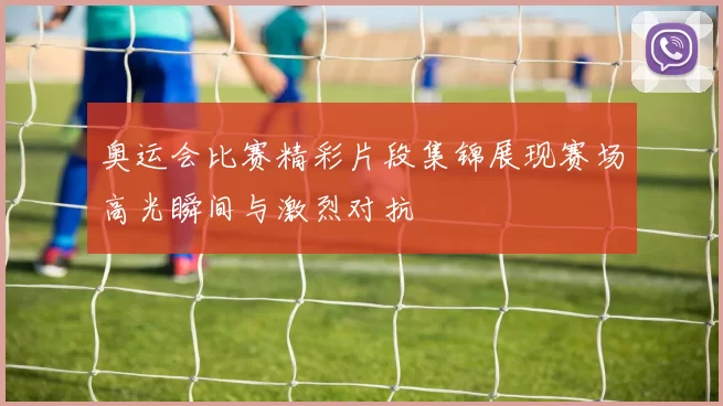 奥运会比赛精彩片段集锦展现赛场高光瞬间与激烈对抗