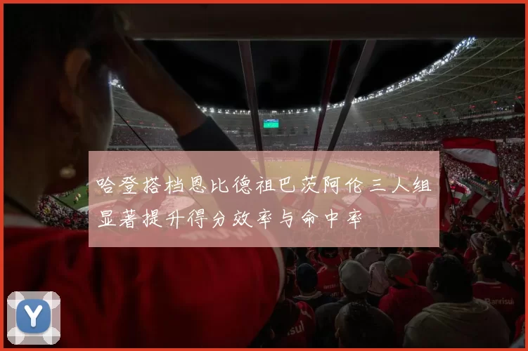 哈登搭档恩比德祖巴茨阿伦三人组显著提升得分效率与命中率
