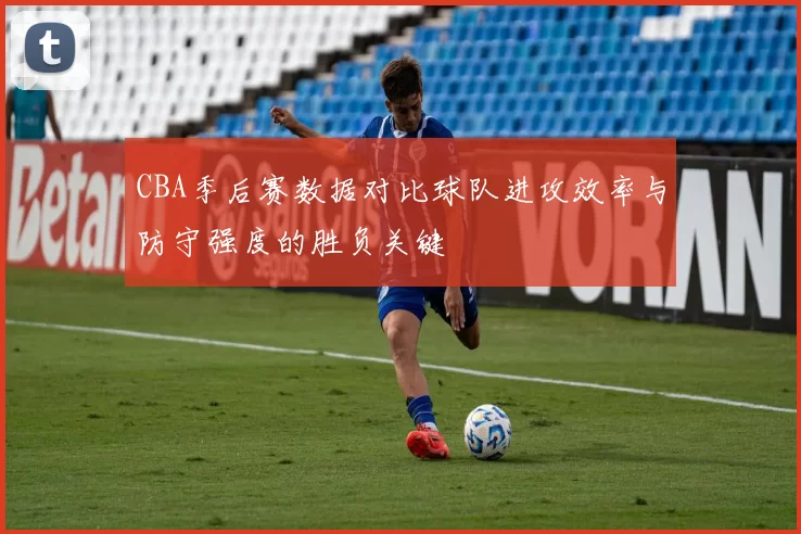 CBA季后赛数据对比球队进攻效率与防守强度的胜负关键