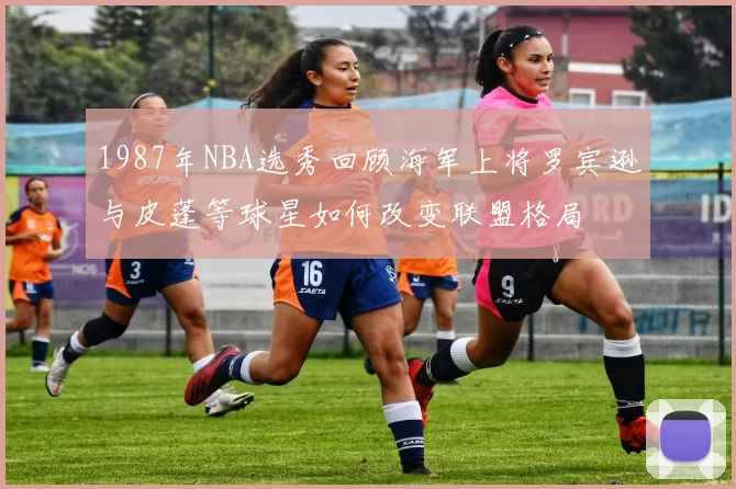 1987年NBA选秀回顾海军上将罗宾逊与皮蓬等球星如何改变联盟格局