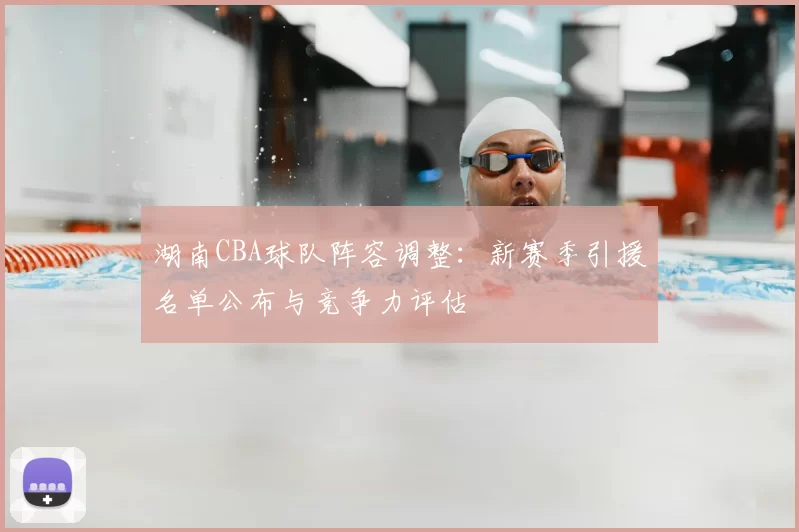 湖南CBA球队阵容调整:新赛季引援名单公布与竞争力评估