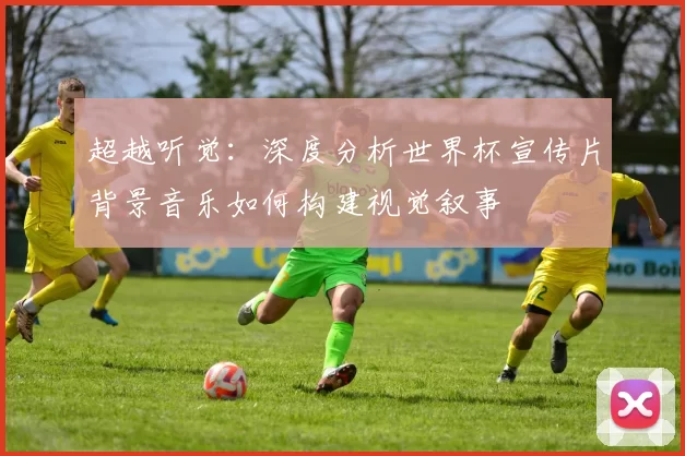 超越听觉：深度分析世界杯宣传片背景音乐如何构建视觉叙事
