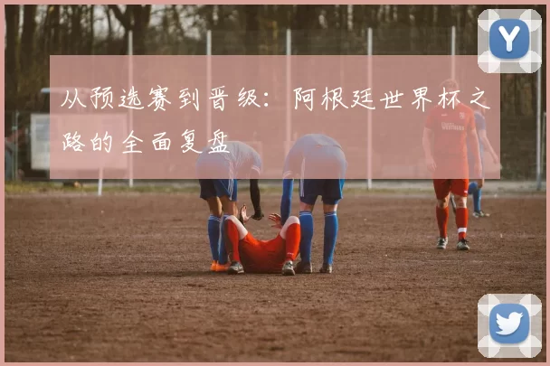 从预选赛到晋级：阿根廷世界杯之路的全面复盘