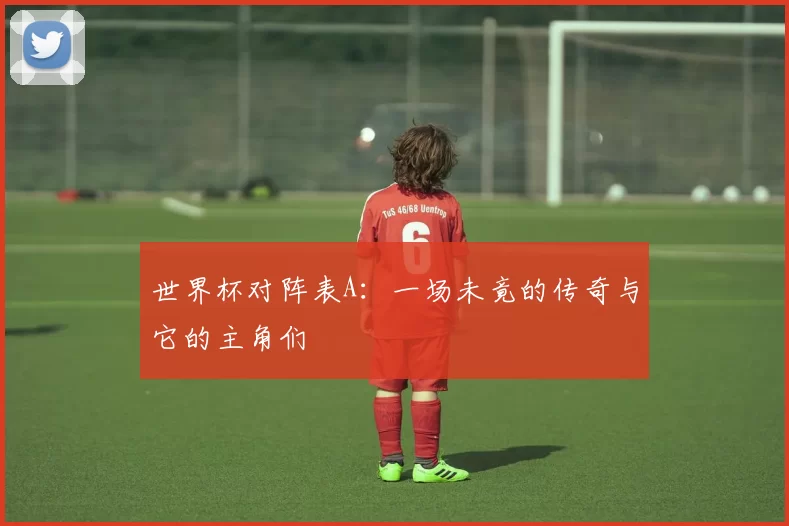 世界杯对阵表A:一场未竟的传奇与它的主角们