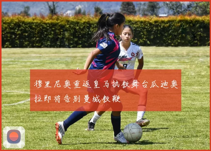 穆里尼奥重返皇马执教舞台瓜迪奥拉即将告别曼城教鞭