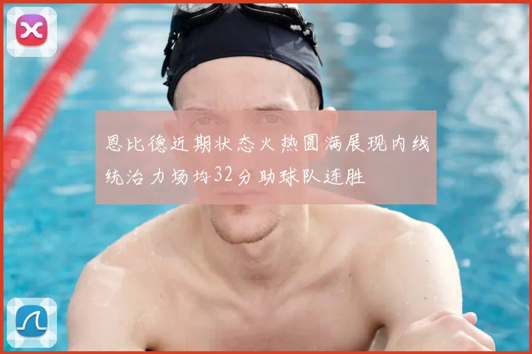 恩比德近期状态火热圆满展现内线统治力场均32分助球队连胜