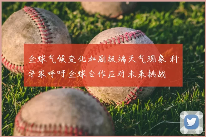 全球气候变化加剧极端天气现象 科学家呼吁全球合作应对未来挑战