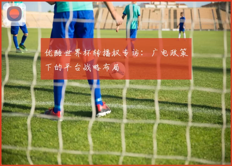 优酷世界杯转播权专访：广电政策下的平台战略布局