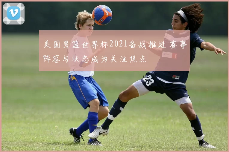 美国男篮世界杯2021备战推进 赛事阵容与状态成为关注焦点