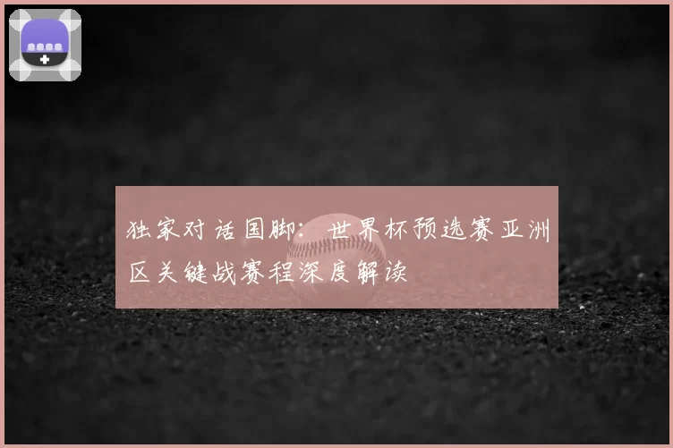 独家对话国脚：世界杯预选赛亚洲区关键战赛程深度解读