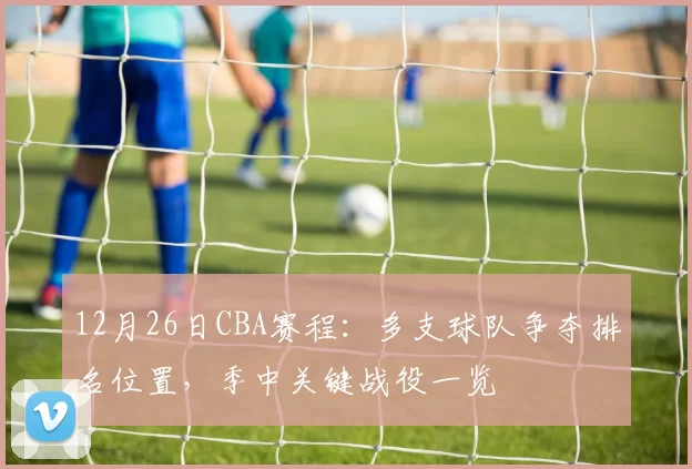 12月26日CBA赛程:多支球队争夺排名位置,季中关键战役一览