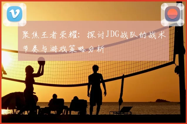 聚焦王者荣耀：探讨JDG战队的战术节奏与游戏策略分析